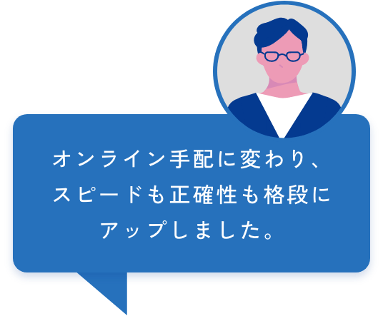 オンライン手配に変わり、スピードも正確性も格段にアップしました。